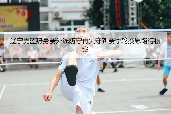 辽宁男篮热身赛外线防守再失守新赛季轮换思路待检验