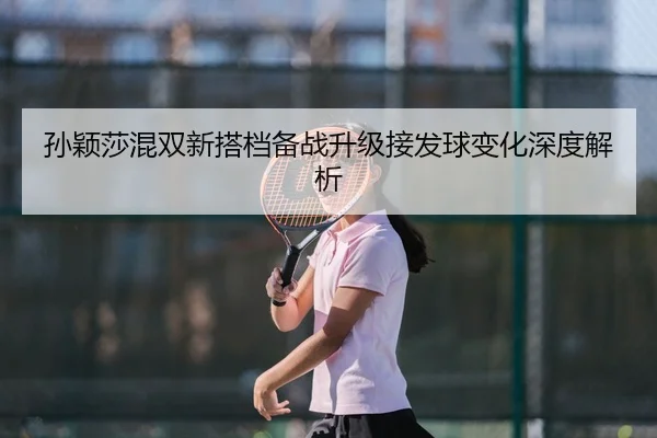 孙颖莎混双新搭档备战升级接发球变化深度解析