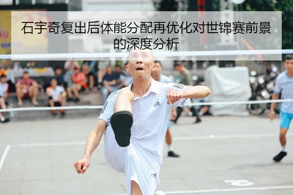 石宇奇复出后体能分配再优化对世锦赛前景的深度分析